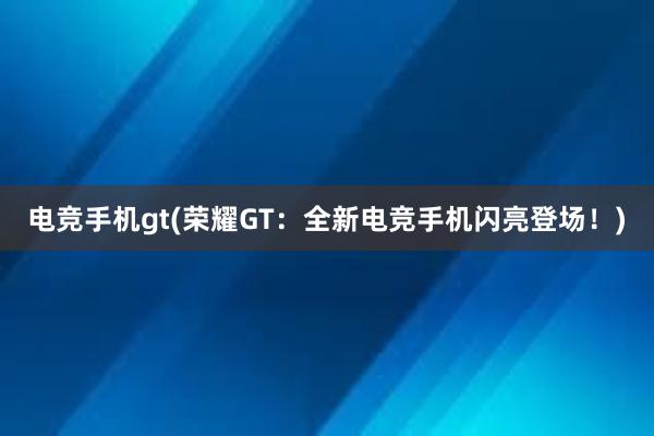 电竞手机gt(荣耀GT：全新电竞手机闪亮登场！)