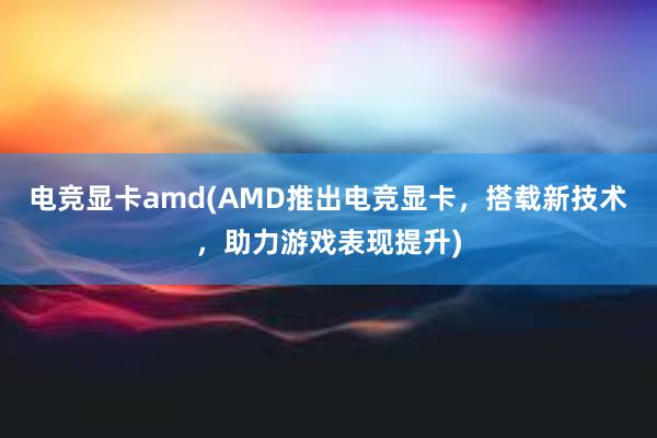 电竞显卡amd(AMD推出电竞显卡，搭载新技术，助力游戏表现提升)
