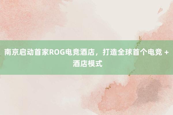 南京启动首家ROG电竞酒店，打造全球首个电竞 + 酒店模式