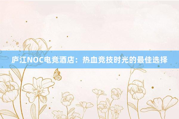 庐江NOC电竞酒店：热血竞技时光的最佳选择