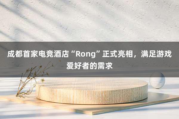 成都首家电竞酒店“Rong”正式亮相，满足游戏爱好者的需求