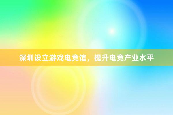 深圳设立游戏电竞馆，提升电竞产业水平